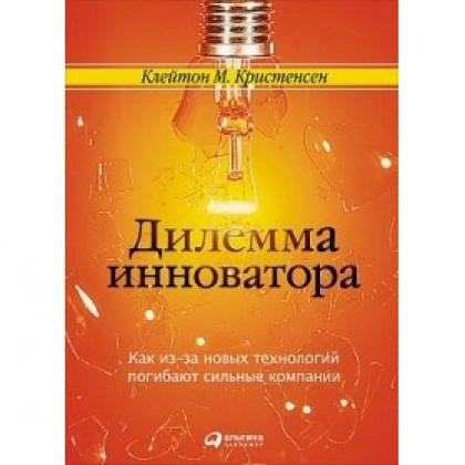 Кристенсен Клейтон: Дилемма инноватора. Как из-за новых технологий погибают сильные компании